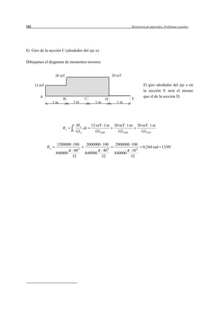 102                                                                Resistencia de materiales. Problemas resueltos




b) Giro de la sección C (alrededor del eje x)

Dibujamos el diagrama de momentos torsores


                   20 mT                                20 mT

      12 mT                                                                 El giro alrededor del eje x en
                                                                            la sección E será el mismo
        A                                                                   que el de la sección D.
                       B               C          D                E
                  1m           1m            1m           1m




                               L   Mx      12 mT 1 m     20 mT 1 m     20 mT 1 m
                           x            dx
                               0   GI o      GI 40         GI 40         GI 10


                    1200000 100         2000000 100       2000000 100
              x                                                            0,244 rad 13,98
                             40 4                40 4              10 4
                   840000              840000            840000
                            32                  32                32
 