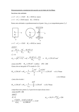 Dimensionamiento a resistencia de la sección con el criterio de Von Mises:
Secciónes más solicitada:
Puntos más solicitados: se predimensionará en el punto 1 (σmax) y se comprobarán puntos 2 y 3
1 15 45 . ( )
1 35 ( ) 35 .
y z
y z
x V kN M kN m máx
x V kN máx M kN m
+
−
= → = − =
= → = =
1 15 45 . ( )y zx V kN M kN m máx+
= → = − =
3
3 3
3 3
max
4
3
)sec : 270.10 : 240
)sec tan * 2. :
1 1
. . . .(2 )
12 12270.10 270.10 74
2
148
)sec :
.
4270.10 270.
zel
z
zel zel
z
zel zel
máx
a ción IPE W tablas IPE
b ción rec gular h b siendo h b
b h b b
I
W W b mm
hy b
h mm
c cióncircular
R
I
W W
y R
π
≥ → −
=
≥ → = = = ≥ → ≥
→ ≥
≥ → = = ≥ 3
10 70R mm→ ≥
* * 6
* 1
1
*
1
6
*2 *2 * 3 3
1 1 1 1
1:
. 45.10 .1,5
0
45.10 .1,5 275
3. 270.10
1,1
z z
z zel zel
co zel
zel
punto
M y M
I W W
W mm
W
σ
τ
σ σ τ σ
= = =
=
= + = = ≤ → ≥
:sec32 cionesdetipostreslosparaypuntosonescomprobaci
*
2
* 3 3
*
2 4
)sec 240
2:
0
. (2) 15.10 .1,5.183.10
17,07
(2). 6,2.3890.10
y z
z
a ciónIPE
punto
V Q
t I
σ
τ
−
=
−
= = = −
2
27529,57 250
1,1coσ = < =
y
1
3
2
1
y
3
y
z
1
2
3
z2
z
 