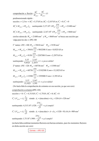 Correas → IPE-120
**
, ,
* * * *
* 6 3
,
*
,
comprobación a flexión: 1
predimensionado rápido :
sección 2,5 5,37 . ; 2,167 . ; 0; 0
275
. sustituyendo :5,37.10 . 21480
1,1
yz
zpl d ypl d
z y y z
z zpl d zpl yd zpl zpl
y ypl d ypl
MM
M M
x m M kN m M kN m V V
M M W f W W mm
M M W
+ ≤
= → = = = =
≤ = ≤ → =
≤ = 6 3
3 3
275
. sustituyendo : 2,167.10 . 8668
1,1
con los valoresde: 21480 y 8668 se busca una sección que
valga para los dos IPE-100
yd ypl ypl
zpl ypl
f W W mm
W mm W mm
≤ → =
= =
⇒
er 3 3
,
,
1 tanteo : 100: 39410 9150
275
. 39410. 9852500 . 9,8525 .
1,1
275
. 9150. 2287500 . 2,2875 .
1,1
5,37 2,167
sustituyendo : 1 ¡ !
9,8525 2,2875
2º tant
zpl ypl
zpl d zpl yd
ypl d ypl yd
IPE W mm W mm
M W f N mm kN m
M W f N mm kN m
noesválida
− = =
= = = =
= = = =
+ > →
3 3
,
,
eo : 120 : 60730 13580
275
. 60730. 15182500 . 15,1825 .
1,1
275
. 13580. 3395000 . 3,395 .
1,1
5,37 2,167
sustituyendo : 1 ¡ !
15,1825 3,395
(No haría
zpl ypl
zpl d zpl yd
ypl d ypl yd
IPE W mm W mm
M W f N mm kN m
M W f N mm kN m
sí esválida
− = =
= = = =
= = = =
+ < →
falta la comprobación de cortantes en esa sección, ya que son cero)
* * * *
* 2
,
3
*
,
comprobación a cortantes:(IPE-120)
sección x = 0: 4,315 ; 1,75 ; 0; 0
. siendo : (área alma) . 120.4,4 528
3
275
1,1
sustituyendo : 4,315.10 528. ¡ !
3
.
y z z y
yd
y ypl d v v w
y
z zpl d v
V kN V kN M M
f
V V A A h t mm
sí cumple
f
V V A
= = = =
≤ = = = = =
≤ →
≤ = 2
3
siendo : (área alas) . 1320 93,4.4,4 909
3
275
1,1
sustituyendo :1,75.10 909. ¡ !
3
(noharía falta combinar momentosflectorescon fuerzascortantes, pues los momentos flectores
en dicha sección so
d
v wA A d t mm
sí cumple
= = − = − =
≤ →
n cero)
 
