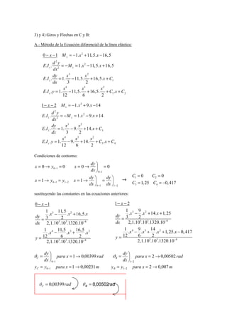 3) y 4) Giros y Flechas en C y B:

A.- Método de la Ecuación diferencial de la línea elástica:

       0 − x − 1 M z = −1.x 2 + 11, 5.x − 16, 5
                d2y
       E .I z .    2
                     = − M z = 1.x 2 − 11, 5.x + 16, 5
                dx
                dy       x3         x2
       E .I z . = 1. − 11, 5. + 16, 5.x + C1
                dx        3          2
                        4          3
                      x          x            x2
       E .I z . y = 1. − 11, 5. + 16, 5. + C1 . x + C2
                      12         6            2

    1− x − 2        M z = −1. x 2 + 9. x − 14
             d2y
    E .I z .      = − M z = 1.x 2 − 9.x + 14
             dx 2
             dy       x3     x2
    E .I z . = 1. − 9. + 14. x + C3
             dx        3      2
                     4      3
                   x      x         x2
    E .I z . y = 1. − 9. + 14. + C3 . x + C4
                   12      6         2

Condiciones de contorno:
                                      dy 
x = 0 → y0 −1 = 0           x=0→          =0
                                      dx  0 −1
                                     dy       dy              C1 = 0    C2 = 0
x = 1 → y0 −1 = y1− 2       x =1→        =            →
                                     dx  0 −1 dx 1− 2         C3 = 1, 25 C4 = −0, 417

sustituyendo las constantes en las ecuaciones anteriores:

0 − x −1                                            1− x − 2
      1 3 11, 5 2                                         1 3 9 2
       .x −      .x + 16, 5.x                              .x − .x + 14.x + 1, 25
dy 3                                                dy 3        2
   =          2                                        =
dx 2,1.105.103.1320.10 −8                           dx     2,1.105.103.1320.10 −8
     1 4 11,5 3 16, 5 2                                  1 4 9 3 14 2
       .x −      .x +      .x                              .x − .x + .x + 1, 25.x − 0, 417
                                                    y= 12       6        2
y = 12        6        2
      2,1.105.103.1320.10 −8                                    2,1.10 .103.1320.10 −8
                                                                       5




       dy                                                dy 
ϑC =       para x = 1 → 0,00399 rad              ϑB =        para x = 2 → 0,00502 rad
       dx  0−1                                           dx 1− 2
yC = y0−1         para x = 1 → 0,00231 m          y B = y1− 2   para x = 2 → 0,007 m


  ϑC = 0,00399 rad               ϑ B = 0,00502rad
 