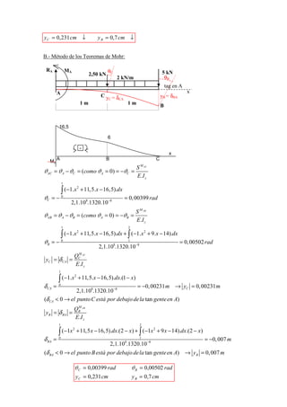 y C = 0,231 cm ↓                          y B = 0,7 cm ↓


B.- Método de los Teoremas de Mohr:

 RA                  MA                          θC                              5 kN
                                       2,50 kN
                                                          2 kN/m                  θB
                                                                                     tag en A
            A                                                                                   x
                                           Cy =δ
                                             C  CA
                                                                                 yB = δBA
                                  1m                         1m                  B


             16,5

                                                 6

                                  -
                                                                                       x
            A                                    B                           C
   Mz
 yB = δBA


                                                                    S M AC
ϑAC = ϑ A − ϑC = (como ϑA = 0) = −ϑC =
                                                                    E .I z
                 1

                 ∫ (−1.x          + 11,5.x − 16,5).dx
                              2


ϑC = − 0                                                    = 0, 00399 rad
                      2,1.108.1320.10−8
                                                                   S M AB
ϑAB = ϑ A − ϑB = (como ϑA = 0) = −ϑB =
                                                                   E .I z
                 1                                            2

                 ∫ (−1.x + 11,5.x − 16,5).dx + ∫ (−1.x + 9.x − 14).dx
                        2                             2


ϑB = − 0                                                      1
                                                                                            = 0, 00502 rad
                                           2,1.10 .1320.10−8
                                                      8

                         M
                        QC AC
 yC = δ CA            =
                        E .I z
             1

             ∫ (−1.x           + 11,5.x − 16,5).dx.(1 − x)
                          2


δ CA =       0
                                              = −0, 00231 m → yC = 0, 00231 m
                     2,1.108.1320.10 −8
(δ CA       < 0 → el punto C está por debajo de la tan gente en A)
                           M
                          QB AB
 y B = δ BA =
                          E.I z
             1                                                       2

             ∫ (−1x           + 11,5 x − 16,5).dx.(2 − x) + ∫ ( −1x 2 + 9 x − 14).dx.(2 − x )
                          2


δ BA =       0                                                       1
                                                                                                      = −0, 007 m
                                                     2,1.108.1320.10 −8
(δ BA < 0 → el punto B está por debajo de la tan gente en A) → y B = 0, 007 m

                          ϑC = 0,00399 rad                        ϑ B = 0,00502 rad
                              y C = 0,231 cm                      y B = 0,7 cm
 