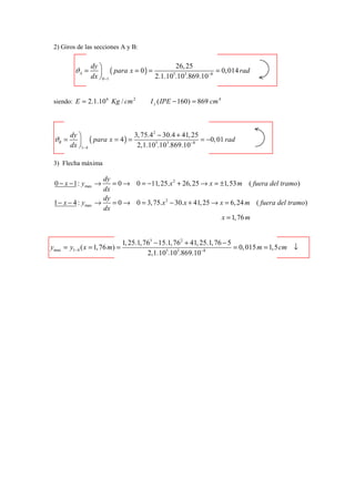 2) Giros de las secciones A y B:

                 dy                           26, 25
          ϑA =       ( para x = 0 ) =                       = 0, 014 rad
                 dx  0−1              2.1.10 .103.869.10 −8
                                             5




 siendo: E = 2.1.10 6 Kg / cm 2           I z ( IPE − 160) = 869 cm 4



        dy                       3, 75.4 2 − 30.4 + 41, 25
 ϑB =           ( para x = 4 ) =                           = −0, 01 rad
        dx 1− 4                   2,1.105.103.869.10 −8

 3) Flecha máxima

                      dy
 0 − x − 1: ymax →       = 0 → 0 = −11, 25.x 2 + 26, 25 → x = ±1, 53 m ( fuera del tramo)
                      dx
                      dy
 1 − x − 4 : ymax   →    = 0 → 0 = 3, 75.x 2 − 30.x + 41, 25 → x = 6, 24 m ( fuera del tramo)
                      dx
                                                                x = 1, 76 m


                                1, 25.1, 763 − 15.1, 762 + 41, 25.1, 76 − 5
ymax = y1− 4 ( x = 1, 76 m) =                                               = 0, 015 m = 1,5 cm ↓
                                          2,1.105.103.869.10−8
 