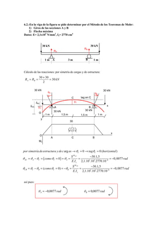 6.2.-En la viga de la figura se pide determinar por el Método de los Teoremas de Mohr:
     1) Giros de las secciones A y B
     2) Flecha máxima
 Datos: E= 2,1x105 N/mm2, Iz= 2770 cm4


                        30 kN                                         30 kN
                                                                RB
                                    RA


                         1m     A                   3m           B       1m



 Cálculo de las reacciones: por simetría de cargas y de estructura:
                30 + 30
  R A = RB =            = 30 kN
                   2

             30 kN                                                                     30 kN
                           θA                                                θB
                                                     C        tag en C
              δAC                                        yC
      δOC      yO                   A                               B
                                                                                         x

                                    30 kN                        30 kN
                O
                          1m                1,5 m             1,5 m               1m
                    y
                                                    30


                                                     -
                                                                                               x
                    O
                                A                    C                   B
                Mz


por simetría de estructura y de c arg as → ϑC = 0 → tagϑC = 0 (horizontal )
                                                     S M AC       −30.1, 5
ϑAC = ϑA − ϑC = ( como ϑC = 0 ) = ϑA =                      =                     = −0, 0077 rad
                                                     E.I z 2,1.10 .103.2770.10 −8
                                                                 5


                                                      S M CB       −30.1,5
ϑCB = ϑC − ϑB = (como ϑC = 0) = −ϑB =                        =                    = −0, 0077 rad
                                                      E.I z 2,1.10 .103.2770.10−8
                                                                  5




 así pues:


               ϑ A = −0,0077 rad                                ϑB = 0,0077 rad
 