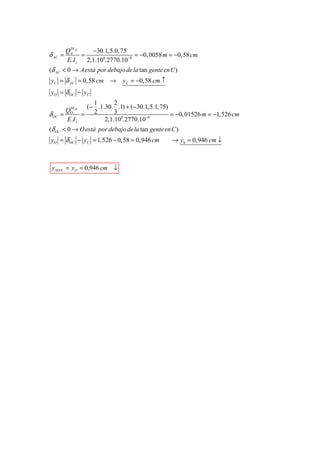 M
         QA AC   −30.1,5.0, 75
δ AC =         =                 = −0, 0058 m = −0,58 cm
         E.I z 2,1.108.2770.10−8
(δ AC < 0 → A está por debajo de la tan gente en C )
yC = δ AC = 0,58 cm →         yC = −0,58 cm ↑
yO = δ OC − yC
                  1       2
          M OC  (− .1.30. .1) + (−30.1,5.1, 75)
         Q
δ OC   =  O
               = 2        3                     = −0, 01526 m = −1,526 cm
         E.I z        2,1.108.2770.10−8
(δ OC < 0 → O está por debajo de la tan gente en C )
yO = δ OC − yC = 1,526 − 0,58 = 0,946 cm         → y0 = 0,946 cm ↓



 y MAX = yO = 0,946 cm ↓
 