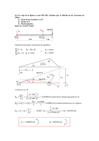 6.3.-La viga de la figura es una IPE-160. Calcular por el Método de los Teoremas de
Mhor:
    1) Giros de las secciones A y B
    2) Flecha en C
    3) Flecha máxima
Dato: E= 2,1x105 N/mm2

                                             RB         30 kN
       RA


A                                           B                  C
                         3m                            1m


Cálculo de reacciones: Ecuaciones de equilibrio:

∑F =0               RB = 30 + RA
                                             →
                                                      RA = 10 kN
∑M = 0    A        RB .3 = 30.4                       RB = 40 kN



                                                         30
                                                  -
                                 hD
                                                                        x
                   xD
              Mz                        tag en A
                                                              θB              hC
                                                        δBA             δCA
                                 D          tag en D
    δAD                   θA     yD                       B
     A
                                                                              yC
                                                                    C
1) Giros en A y B:
                 1          1
          M        .3.(−30). .3
         QB AB
δ BA   =       = 2          3   = −0, 02466 m ( punto B por debajo tan gente en A)
         E.I z 2,1.108.869.10−8
                                 δ BA  0, 02466
δ BA = ϑA .3 → ϑA =                     =        = 0, 0082 rad ( sentido antihorario, ver figura)
                                  3        3
                                                        1
                                                          .3. ( −30 )
                        S M AB
ϑAB = ϑA − ϑB =                     − 0, 082 − ϑB =     2              → ϑB = 0, 0165 rad
                        E.I z                       2,1.108.869.10−8



              ϑ A = −0,0082 rad                           ϑB = 0,0165 rad
 
