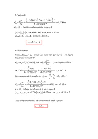2) Flecha en C:

                  1               1      1         2
          M         .3.( −30).(1 + .3) + .1.(−30).( .1)
         QC AC 2                  3      2         3 = −0, 0548 m
δ CA   =        =                   8        −8
         E .I z               2,1.10 .869.10
δ CA < 0 → C está por debajo de la tan gente en A

  y C = δ CA − hC = 0,0548 − 0,0328 = 0,022 m = 2,2 cm
 siendo : hC = ϑ A .4 = 0,0082.4 = 0,0328 m


                    y C = 2,2 cm ↓



3) Flecha máxima:

 tramo AB : yMAX = y D      siendo D un punto en el que : ϑD = 0 (ver figura )
 localicemos ese punto D :
                                          S M AD
 ϑAD = ϑ A − ϑD = (como ϑD = 0) = ϑA =              y sustituyendo valores :
                                          E.I z
                 1                  1
               − .xD .hD          − .xD .10.xD
 −0, 0082 =      2            =     2             → xD = ±1, 73 m
                           −8
                  8
            2,1.10 .869.10      2,1.108.869.10 −8
                                             30 hD
 ( por semejanza de tríangulos, ver figura :   =    → hD = 10.xD )
                                              3 xD
                    1                2
                   − .1, 73.10.1, 73. .1, 73
         Q M AD     2                3
 δ AD   = A =                                = −0, 0095 m = −0,95 cm
          E .I z      2,1.10 .869.10−8
                             8


 δ AD < 0 → A está por debajo de la tan gente en D
  ymax = y D = y ( x = 1, 73 m = δ AD = 0,95 cm →       y D = −0,95 cm ↑



Luego comparando valores, la flecha máxima en toda la viga será:

                             yC = 2,2 cm ↓
 