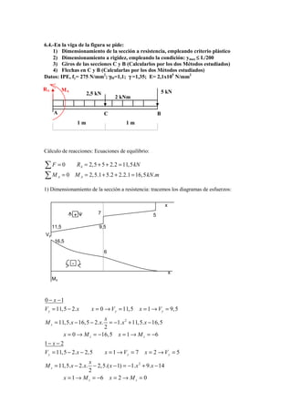6.4.-En la viga de la figura se pide:
    1) Dimensionamiento de la sección a resistencia, empleando criterio plástico
    2) Dimensionamiento a rigidez, empleando la condición: ymax ≤ L/200
    3) Giros de las secciones C y B (Calcularlos por los dos Métodos estudiados)
    4) Flechas en C y B (Calcularlas por los dos Métodos estudiados)
Datos: IPE, fy= 275 N/mm2; γM=1,1; γ =1,35; E= 2,1x105 N/mm2

RA            MA                                                     5 kN
                             2,5 kN
                                          2 kNm

     A                                C                          B
                        1m                    1m




Cálculo de reacciones: Ecuaciones de equilibrio:

∑F =0                  RA = 2,5 + 5 + 2.2 = 11, 5 kN
∑M = 0    A            M A = 2,5.1 + 5.2 + 2.2.1 = 16,5 kN .m

1) Dimensionamiento de la sección a resistencia: tracemos los diagramas de esfuerzos:

                                                                      x

                   +             7                           5

     11,5                         9,5
Vy
      16,5

                                      6

                   -
                                                                          x
     Mz



0 − x −1
V y = 11,5 − 2.x               x = 0 → V y = 11,5      x = 1 → V y = 9, 5
                              x
M z = 11, 5.x − 16,5 − 2.x.      = −1.x 2 + 11,5.x − 16,5
                              2
              x = 0 → M z = −16, 5 x = 1 → M z = −6
1− x − 2
V y = 11,5 − 2.x − 2, 5               x = 1 → Vy = 7     x = 2 → Vy = 5
                    x
M z = 11, 5.x − 2.x. − 2,5.( x − 1) = −1.x 2 + 9.x − 14
                    2
        x = 1 → M z = −6 x = 2 → M z = 0
 