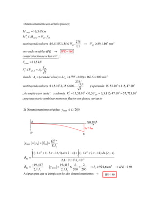 Dimensionamiento con criterio plástico:

M z max = 16,5 kN .m
M z* ≤ M zpl ,d = Wzpl . f yd
                                                            275
sustituyendo valores :16, 5.106.1,35 ≤ Wzpl .                   → Wzpl ≥ 89,1.103 mm3
                                                            1,1
entrando en tablas IPE → IPE − 160
comprobación a cor tan te V y :
Vy max = 11,5 kN
                       f yd
Vy* ≤ Vypl ,d = Av .
                  3
siendo : Av = (area del alma ) = h.t w = ( IPE − 160) = 160.5 = 800 mm 2
                                            275
                                                1,1
sustituyendo valores :11,5.10 .1, 35 ≤ 800.
                                         3
                                                        y operando :15,53.103 ≤ 115, 47.103
                                                3
¡ sí cumple a cor tan te ! y además : Vy = 15,53.103 < 0,5.Vypl = 0,5.115, 47.103 = 57, 735.103
                                       *


¡no es necesario combinar momento flector con fuerza cor tan te


 2) Dimensionamiento a rigidez: y MAX ≤ L / 200



          A                                                             tag en A
                                                                             x
                                                                     yB = δBA
          y
                                                                 B

                                 M
                                QB AB
  yMAX = y B = δ BA           =
                                E .I z
          1                                                  2

          ∫ (−1.x + 11, 5.x − 16, 5).dx.(2 − x) + ∫ (−1.x + 9.x − 14).dx.(2 − x)
                 2                                       2


 δ BA =   0                                                  1

                                             2,1.10 .10 .I z .10−8
                                                    5   3


          −19, 417                       19, 417     L   2
 δ BA =                         yMAX =            ≤    =                 → I z ≥ 924, 6 cm 4    → IPE − 180
           2,1.I z                        2,1.I z   200 200
 Así pues para que se cumpla con los dos dimensionamientos: →                         IPE-180
 