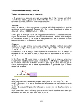 160
Problemas sobre Trabajo y Energía
Trabajo hecho por una fuerza constante
1. Si una persona saca de un pozo una cubeta de 20 kg y realiza un trabajo
equivalente a 6.00 kJ, ¿Cuál es la profundidad del pozo? Suponga que cuando se
levanta la cubeta su velocidad permanece constante.
Solución:
Como la energía cinética permanece constante, el trabajo realizado es igual al
cambio de energía potencial. Es decir, W = ∆U = mgh. Despejando la altura se
obtiene h = W/mg = 6000/(20 x 9.81) = 30.6 m
2. Una gota de lluvia (m = 3.35 x 10-5
kg) cae verticalmente a velocidad constante
bajo la influencia de la gravedad y la resistencia del aire. Después de que la gota
ha descendido 100 m, ¿Cuál es (a) el trabajo realizado por la gravedad y (b) la
energía disipada por la resistencia del aire?
Solución:
(a) Como la energía cinética permanece constante, el trabajo realizado es igual al
cambio de energía potencial. Es decir, W = ∆U = mgh = 3.35 x 10-5
x 9.81 x 100 =
32.9 x 10-3
J
(b) Debido a que la energía cinética permanece constante, todo el trabajo se
convierte en calor. Es decir, la energía disipada por la resistencia del aire es 32.9 x
10-3
J.
3. Un bloque de 2.5 kg de masa es empujado 2.2 m a lo largo de una mesa
horizontal sin fricción por una fuerza constante de 16.0 N dirigida a 25° debajo de
la horizontal. Encuentre el trabajo efectuado por: (a) la fuerza aplicada, (b) la
fuerza normal ejercida por la mesa, (c) la fuerza de la gravedad, y (d) la fuerza
neta sobre el bloque.
2.5 kg
25o
F
Solución:
(a) Trabajo efectuado por la fuerza es WF = Fdcosθ = 16 x 2.2 cos25o
= 31.9 N
(b) Wn = Fdcosθ = 0, ya que el ángulo entre la fuerza normal y el desplazamiento
es θ = 90o
.
(c) Wg = 0, ya que el ángulo entre la fuerza de la gravedad y el desplazamiento es
θ = 90o
.
(d) la fuerza neta hace un trabajo igual a la suma de los trabajos efectuados por
las fuerzas. Es decir, WT = WF + Wn + Wg = 31.9 N
 