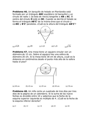 Problema 46. Un barquillo de helado en Planilandia está
formado por un triángulo ABC equilátero (el barquillo) y un
círculo de radio 1 (la bola de nieve) tangente a AB y AC. El
centro del círculo O está en BC. Cuando se derrite el helado se
forma el triángulo AB'C' de la misma área que el círculo y
conBC y B'C' paralelos. ¿Cuál es la altura del triángulo AB'C'?
(a) (b) (c) (d) / (e)
Problema 47. Una mesa tiene un agujero circular con un
diámetro de 12 cm. Sobre el agujero hay una esfera de
diámetro 20 cm. Si la mesa tiene 30 cm de altura, ¿cuál es la
distancia en centímetros desde el punto más alto de la esfera
hasta el piso?
(a) 40 cm (b) 42 cm (c) 45 cm (d) 48 cm (e) 50 cm
Problema 48. Un niño corta un cuadrado de tres días por tres
días de la página de un calendario. Si la suma de las nueve
fechas es divisible entre 10 y sabemos que la fecha de la
esquina superior izquierda es múltiplo de 4. ¿Cuál es la fecha de
la esquina inferior derecha?
(a) 2 (b) 12 (c) 18 (d) 22 (e) 28
 