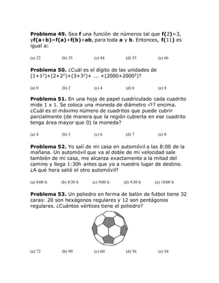 Problema 49. Sea f una función de números tal que f(2)=3,
yf(a+b)=f(a)+f(b)+ab, para toda a y b. Entonces, f(11) es
igual a:
(a) 22 (b) 33 (c) 44 (d) 55 (e) 66
Problema 50. ¿Cuál es el dígito de las unidades de
(1+12
)+(2+22
)+(3+32
)+ ... +(2000+20002
)?
(a) 0 (b) 2 (c) 4 (d) 6 (e) 8
Problema 51. En una hoja de papel cuadriculado cada cuadrito
mide 1 x 1. Se coloca una moneda de diámetro ? encima.
¿Cuál es el máximo número de cuadritos que puede cubrir
parcialmente (de manera que la región cubierta en ese cuadrito
tenga área mayor que 0) la moneda?
(a) 4 (b) 5 (c) 6 (d) 7 (e) 8
Problema 52. Yo salí de mi casa en automóvil a las 8:00 de la
mañana. Un automóvil que va al doble de mi velocidad sale
también de mi casa, me alcanza exactamente a la mitad del
camino y llega 1:30h antes que yo a nuestro lugar de destino.
¿A qué hora salió el otro automóvil?
(a) 8:00 h (b) 8:30 h (c) 9:00 h (d) 9:30 h (e) 10:00 h
Problema 53. Un poliedro en forma de balón de futbol tiene 32
caras: 20 son hexágonos regulares y 12 son pentágonos
regulares. ¿Cuántos vértices tiene el poliedro?
(a) 72 (b) 90 (c) 60 (d) 56 (e) 54
 