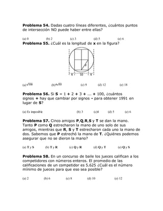 Problema 54. Dadas cuatro líneas diferentes, ¿cuántos puntos
de intersección NO puede haber entre ellas?
(a) 0 (b) 2 (c) 3 (d) 5 (e) 6
Problema 55. ¿Cuál es la longitud de x en la figura?
(a) (b) (c) 9 (d) 12 (e) 18
Problema 56. Si S = 1 + 2 + 3 + ... + 100, ¿cuántos
signos + hay que cambiar por signos - para obtener 1991 en
lugar de S?
(a) Es imposible (b) 3 (c)4 (d) 5 (e) 6
Problema 57. Cinco amigos P,Q,R,S y T se dan la mano.
Tanto P como Q estrecharon la mano de uno solo de sus
amigos, mientras que R, S y T estrecharon cada uno la mano de
dos. Sabemos que P estrechó la mano de T. ¿Quiénes podemos
asegurar que no se dieron la mano?
(a) T y S (b) T y R (c) Q y R (d) Q y T (e) Q y S
Problema 58. En un concurso de baile los jueces califican a los
competidores con números enteros. El promedio de las
calificaciones de un competidor es 5.625 ¿Cuál es el número
mínimo de jueces para que eso sea posible?
(a) 2 (b) 6 (c) 8 (d) 10 (e) 12
 