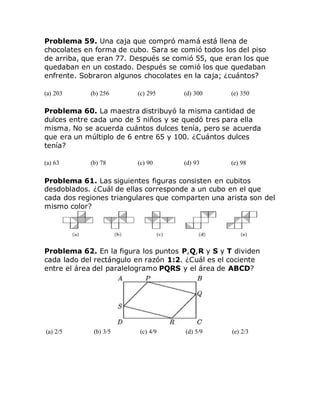 Problema 59. Una caja que compró mamá está llena de
chocolates en forma de cubo. Sara se comió todos los del piso
de arriba, que eran 77. Después se comió 55, que eran los que
quedaban en un costado. Después se comió los que quedaban
enfrente. Sobraron algunos chocolates en la caja; ¿cuántos?
(a) 203 (b) 256 (c) 295 (d) 300 (e) 350
Problema 60. La maestra distribuyó la misma cantidad de
dulces entre cada uno de 5 niños y se quedó tres para ella
misma. No se acuerda cuántos dulces tenía, pero se acuerda
que era un múltiplo de 6 entre 65 y 100. ¿Cuántos dulces
tenía?
(a) 63 (b) 78 (c) 90 (d) 93 (e) 98
Problema 61. Las siguientes figuras consisten en cubitos
desdoblados. ¿Cuál de ellas corresponde a un cubo en el que
cada dos regiones triangulares que comparten una arista son del
mismo color?
Problema 62. En la figura los puntos P,Q,R y S y T dividen
cada lado del rectángulo en razón 1:2. ¿Cuál es el cociente
entre el área del paralelogramo PQRS y el área de ABCD?
(a) 2/5 (b) 3/5 (c) 4/9 (d) 5/9 (e) 2/3
 