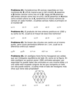 Problema 63. Consideremos 48 canicas repartidas en tres
montones A, B y C de manera que si del montón A pasamos
al B tantas canicas como hay en el B, luego del B pasamos
alC tantas canicas como hay en el C y del C pasamos al Atantas
como existen ahora en el A, tendremos el mismo número de
canicas en cada montón. ¿Cuántas canicas había al principio en
el montón A?
(a) 16 (b) 19 (c) 20 (d) 22 (e) 30
Problema 64. El producto de tres enteros positivos es 1500 y
su suma es 45. ¿Cuál es el mayor de esos tres números?
(a) 27 (b) 28 (c) 29 (d) 30 (e) 31
Problema 65. Se tienen dos círculos con centro en el mismo
punto, pero cuyos perímetros difieren en 1 cm. ¿cuál es la
diferencia entre sus radios?
(a) (b) (c) cm (d)2 cm (e)4 cm
Problema 66. Un zoológico tiene forma hexagonal con celdas
que son triángulos equiláteros de lado 10, como en la figura. En
este zoológico se quieren poner 1000 animales salvajes; por
seguridad no puede haber dos animales en una misma celda y si
una celda está ocupada ninguna de las que comparte un lado
con ella puede estarlo. ¿Cuánto mide el lado del hexágono más
chico que tiene esta propiedad?
(a) 13 (b) 16 (c) 19 (d) 22 (e) 25
 