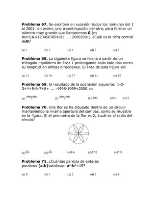 Problema 67. Se escriben en sucesión todos los números del 1
al 2001, en orden, uno a continuación del otro, para formar un
número muy grande que llamaremos G (es
decir,G=1234567891011 ... 20002001) ¿Cuál es la cifra central
deG?
(a) 1 (b) 3 (c) 5 (d) 7 (e) 9
Problema 68. La siguiente figura se forma a partir de un
triángulo equilátero de área 1 prolongando cada lado dos veces
su longitud en ambas direcciones. El área de esta figura es:
(a) 31 (b) 36 (c) 37 (d) 41 (e) 42
Problema 69. El resultado de la operación siguiente: 1-2-
3+4+5-6-7+8+ ... -1998-1999+2000 es
(a) (b) (c) 2001 (d) 0 (e) 2
Problema 70. Una flor se ha dibujado dentro de un círculo
manteniendo la misma apertura del compás, como se muestra
en la figura. Si el perímetro de la flor es 2, ¿cuál es el radio del
círculo?
(a) (b) (c)1/6 (d)2 /3 (e) /8
Problema 71. ¿Cuántas parejas de enteros
positivos (a,b)satisfacen a2
-b2
=15?
(a) 0 (b) 1 (c) 2 (d) 3 (e) 4
 