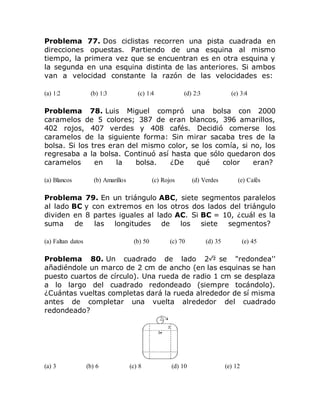 Problema 77. Dos ciclistas recorren una pista cuadrada en
direcciones opuestas. Partiendo de una esquina al mismo
tiempo, la primera vez que se encuentran es en otra esquina y
la segunda en una esquina distinta de las anteriores. Si ambos
van a velocidad constante la razón de las velocidades es:
(a) 1:2 (b) 1:3 (c) 1:4 (d) 2:3 (e) 3:4
Problema 78. Luis Miguel compró una bolsa con 2000
caramelos de 5 colores; 387 de eran blancos, 396 amarillos,
402 rojos, 407 verdes y 408 cafés. Decidió comerse los
caramelos de la siguiente forma: Sin mirar sacaba tres de la
bolsa. Si los tres eran del mismo color, se los comía, si no, los
regresaba a la bolsa. Continuó así hasta que sólo quedaron dos
caramelos en la bolsa. ¿De qué color eran?
(a) Blancos (b) Amarillos (c) Rojos (d) Verdes (e) Cafés
Problema 79. En un triángulo ABC, siete segmentos paralelos
al lado BC y con extremos en los otros dos lados del triángulo
dividen en 8 partes iguales al lado AC. Si BC = 10, ¿cuál es la
suma de las longitudes de los siete segmentos?
(a) Faltan datos (b) 50 (c) 70 (d) 35 (e) 45
Problema 80. Un cuadrado de lado 2 se "redondea''
añadiéndole un marco de 2 cm de ancho (en las esquinas se han
puesto cuartos de círculo). Una rueda de radio 1 cm se desplaza
a lo largo del cuadrado redondeado (siempre tocándolo).
¿Cuántas vueltas completas dará la rueda alrededor de sí misma
antes de completar una vuelta alrededor del cuadrado
redondeado?
(a) 3 (b) 6 (c) 8 (d) 10 (e) 12
 
