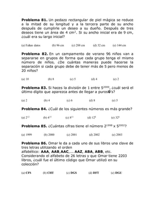 Problema 81. Un pedazo rectangular de piel mágica se reduce
a la mitad de su longitud y a la tercera parte de su ancho
después de cumplirle un deseo a su dueño. Después de tres
deseos tiene un área de 4 cm2
. Si su ancho inicial era de 9 cm,
¿cuál era su largo inicial?
(a) Faltan datos (b) 96 cm (c) 288 cm (d) 32 cm (e) 144 cm
Problema 82. En un campamento de verano 96 niños van a
separarse en grupos de forma que cada grupo tenga el mismo
número de niños. ¿De cuántas maneras puede hacerse la
separación si cada grupo debe de tener más de 5 pero menos de
20 niños?
(a) 10 (b) 8 (c) 5 (d) 4 (e) 2
Problema 83. Si haces la división de 1 entre 52000
, ¿cuál será el
último dígito que aparezca antes de llegar a puros0's?
(a) 2 (b) 4 (c) 6 (d) 8 (e) 5
Problema 84. ¿Cuál de los siguientes números es más grande?
(a) 212 (b) 415 (c) 811 (d) 128 (e) 326
Problema 85. ¿Cuántas cifras tiene el número 21998
x 52002
?
(a) 1999 (b) 2000 (c) 2001 (d) 2002 (e) 2003
Problema 86. Omar le da a cada uno de sus libros una clave de
tres letras utilizando el orden
alfabético: AAA, AAB,AAC,... AAZ, ABA, ABB, etc.
Considerando el alfabeto de 26 letras y que Omar tiene 2203
libros, ¿cuál fue el último código que Omar utilizó en su
colección?
(a) CFS (b) CHT (c) DGS (d) DFT (e) DGU
 