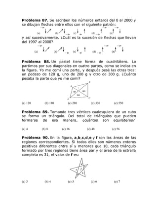 Problema 87. Se escriben los números enteros del 0 al 2000 y
se dibujan flechas entre ellos con el siguiente patrón:
y así sucesivamente. ¿Cuál es la sucesión de flechas que llevan
del 1997 al 2000?
Problema 88. Un pastel tiene forma de cuadrilátero. Lo
partimos por sus diagonales en cuatro partes, como se indica en
la figura. Yo me comí una parte, y después pesé las otras tres:
un pedazo de 120 g, uno de 200 g y otro de 300 g. ¿Cuánto
pesaba la parte que yo me comí?
(a) 120 (b) 180 (c) 280 (d) 330 (e) 550
Problema 89. Tomando tres vértices cualesquiera de un cubo
se forma un triángulo. Del total de triángulos que pueden
formarse de esa manera, ¿cuántos son equiláteros?
(a) 4 (b) 8 (c) 16 (d) 48 (e) 56
Problema 90. En la figura, a,b,c,d,e y f son las áreas de las
regiones correspondientes. Si todos ellos son números enteros
positivos diferentes entre sí y menores que 10, cada triángulo
formado por tres regiones tiene área par y el área de la estrella
completa es 31, el valor de f es:
(a) 3 (b) 4 (c) 5 (d) 6 (e) 7
 