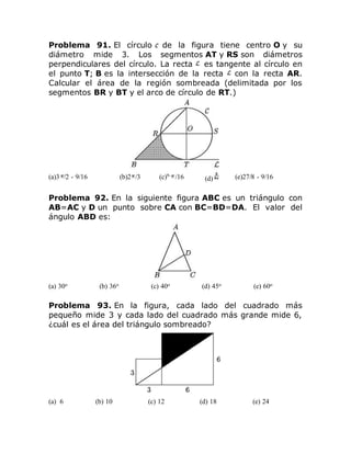 Problema 91. El círculo de la figura tiene centro O y su
diámetro mide 3. Los segmentos AT y RS son diámetros
perpendiculares del círculo. La recta es tangente al círculo en
el punto T; B es la intersección de la recta con la recta AR.
Calcular el área de la región sombreada (delimitada por los
segmentos BR y BT y el arco de círculo de RT.)
(a)3 /2 - 9/16 (b)2 /3 (c)9- /16 (d) (e)27/8 - 9/16
Problema 92. En la siguiente figura ABC es un triángulo con
AB=AC y D un punto sobre CA con BC=BD=DA. El valor del
ángulo ABD es:
(a) 30o (b) 36o (c) 40o (d) 45o (e) 60o
Problema 93. En la figura, cada lado del cuadrado más
pequeño mide 3 y cada lado del cuadrado más grande mide 6,
¿cuál es el área del triángulo sombreado?
(a) 6 (b) 10 (c) 12 (d) 18 (e) 24
 