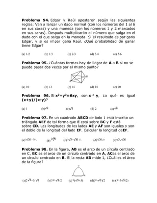 Problema 94. Edgar y Raúl apostaron según las siguientes
reglas: Van a lanzar un dado normal (con los números del 1 al 6
en sus caras) y una moneda (con los números 1 y 2 marcados
en sus caras). Después multiplicarán el número que salga en el
dado con el que salga en la moneda. Si el resultado es par gana
Edgar, y si es impar gana Raúl. ¿Qué probabilidad de ganar
tiene Edgar?
(a) 1/2 (b) 1/3 (c) 2/3 (d) 3/4 (e) 5/6
Problema 95. ¿Cuántas formas hay de llegar de A a B si no se
puede pasar dos veces por el mismo punto?
(a) 10 (b) 12 (c) 16 (d) 18 (e) 20
Problema 96. Si x2
+y2
=6xy, con x y, ¿a qué es igual
(x+y)/(x-y)?
(a) 1 (b) (c) (d) 2 (e)
Problema 97. En un cuadrado ABCD de lado 1 está inscrito un
triángulo AEF de tal forma que E está sobre BC y F está
sobre CD. Las longitudes de los lados AE y AF son iguales y son
el doble de la longitud del lado EF. Calcular la longitud deEF.
(a)( - 2)/7 (b) (c)(- + )/7 (d) /2 (e) -
Problema 98. En la figura, AB es el arco de un círculo centrado
en C, BC es el arco de un círculo centrado en A, ACes el arco de
un círculo centrado en B. Si la recta AB mide 1, ¿Cuál es el área
de la figura?
(a)2 +5/ (b)3 - /2 (c) ( +5) (d)( - )/2 (e)( -5 /2)
 