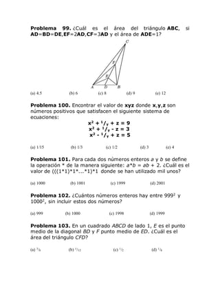Problema 99. ¿Cuál es el área del triángulo ABC, si
AD=BD=DE,EF=2AD,CF=3AD y el área de ADE=1?
(a) 4.5 (b) 6 (c) 8 (d) 9 (e) 12
Problema 100. Encontrar el valor de xyz donde x,y,z son
números positivos que satisfacen el siguiente sistema de
ecuaciones:
x2
+ 1
/y + z = 9
x2
+ 1
/y - z = 3
x2
- 1
/y + z = 5
(a) 1/15 (b) 1/3 (c) 1/2 (d) 3 (e) 4
Problema 101. Para cada dos números enteros a y b se define
la operación * de la manera siguiente: a*b = ab + 2. ¿Cuál es el
valor de (((1*1)*1*...*1)*1 donde se han utilizado mil unos?
(a) 1000 (b) 1001 (c) 1999 (d) 2001
Problema 102. ¿Cuántos números enteros hay entre 9992
y
10002
, sin incluir estos dos números?
(a) 999 (b) 1000 (c) 1998 (d) 1999
Problema 103. En un cuadrado ABCD de lado 1, E es el punto
medio de la diagonal BD y F punto medio de ED. ¿Cuál es el
área del triángulo CFD?
(a) 3/8 (b) 1/12 (c) 1/2 (d) 1/8
 