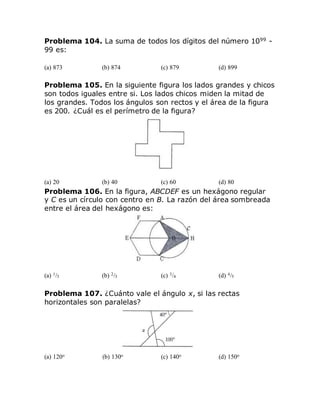 Problema 104. La suma de todos los dígitos del número 1099
-
99 es:
(a) 873 (b) 874 (c) 879 (d) 899
Problema 105. En la siguiente figura los lados grandes y chicos
son todos iguales entre si. Los lados chicos miden la mitad de
los grandes. Todos los ángulos son rectos y el área de la figura
es 200. ¿Cuál es el perímetro de la figura?
(a) 20 (b) 40 (c) 60 (d) 80
Problema 106. En la figura, ABCDEF es un hexágono regular
y C es un círculo con centro en B. La razón del área sombreada
entre el área del hexágono es:
(a) 1/3 (b) 2/3 (c) 3/4 (d) 4/5
Problema 107. ¿Cuánto vale el ángulo x, si las rectas
horizontales son paralelas?
(a) 120o (b) 130o (c) 140o (d) 150o
 