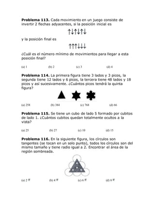 Problema 113. Cada movimiento en un juego consiste de
invertir 2 flechas adyacentes, si la posición inicial es
y la posición final es
¿Cuál es el número mínimo de movimientos para llegar a esta
posición final?
(a) 1 (b) 2 (c) 3 (d) 4
Problema 114. La primera figura tiene 3 lados y 3 picos, la
segunda tiene 12 lados y 6 picos, la tercera tiene 48 lados y 18
picos y así sucesivamente. ¿Cuántos picos tendrá la quinta
figura?
(a) 258 (b) 384 (c) 768 (d) 66
Problema 115. Se tiene un cubo de lado 5 formado por cubitos
de lado 1. ¿Cuántos cubitos quedan totalmente ocultos a la
vista?
(a) 25 (b) 27 (c) 10 (d) 15
Problema 116. En la siguiente figura, los círculos son
tangentes (se tocan en un solo punto), todos los círculos son del
mismo tamaño y tiene radio igual a 2. Encontrar el área de la
región sombreada.
(a) 2 (b) 4 (c) 6 (d) 8
 