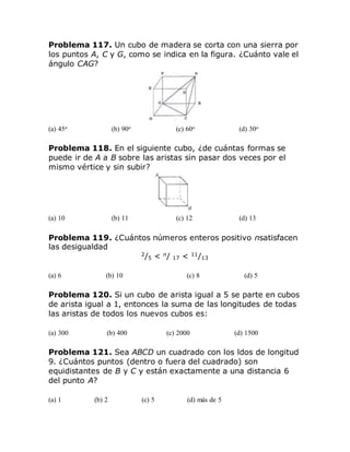 Problema 117. Un cubo de madera se corta con una sierra por
los puntos A, C y G, como se indica en la figura. ¿Cuánto vale el
ángulo CAG?
(a) 45o (b) 90o (c) 60o (d) 30o
Problema 118. En el siguiente cubo, ¿de cuántas formas se
puede ir de A a B sobre las aristas sin pasar dos veces por el
mismo vértice y sin subir?
(a) 10 (b) 11 (c) 12 (d) 13
Problema 119. ¿Cuántos números enteros positivo nsatisfacen
las desigualdad
2
/5 < n
/ 17 < 11
/13
(a) 6 (b) 10 (c) 8 (d) 5
Problema 120. Si un cubo de arista igual a 5 se parte en cubos
de arista igual a 1, entonces la suma de las longitudes de todas
las aristas de todos los nuevos cubos es:
(a) 300 (b) 400 (c) 2000 (d) 1500
Problema 121. Sea ABCD un cuadrado con los ldos de longitud
9. ¿Cuántos puntos (dentro o fuera del cuadrado) son
equidistantes de B y C y están exactamente a una distancia 6
del punto A?
(a) 1 (b) 2 (c) 5 (d) más de 5
 