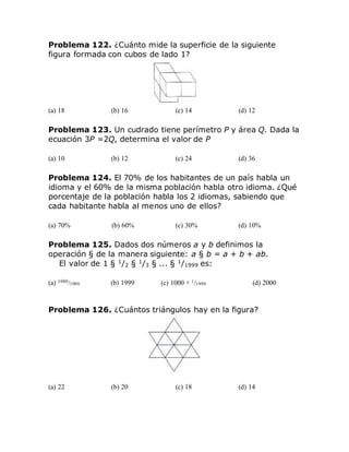 Problema 122. ¿Cuánto mide la superficie de la siguiente
figura formada con cubos de lado 1?
(a) 18 (b) 16 (c) 14 (d) 12
Problema 123. Un cudrado tiene perímetro P y área Q. Dada la
ecuación 3P =2Q, determina el valor de P
(a) 10 (b) 12 (c) 24 (d) 36
Problema 124. El 70% de los habitantes de un país habla un
idioma y el 60% de la misma población habla otro idioma. ¿Qué
porcentaje de la población habla los 2 idiomas, sabiendo que
cada habitante habla al menos uno de ellos?
(a) 70% (b) 60% (c) 30% (d) 10%
Problema 125. Dados dos números a y b definimos la
operación § de la manera siguiente: a § b = a + b + ab.
El valor de 1 § 1
/2 § 1
/3 § ... § 1
/1999 es:
(a) 1000/1999 (b) 1999 (c) 1000 + 1/1999 (d) 2000
Problema 126. ¿Cuántos triángulos hay en la figura?
(a) 22 (b) 20 (c) 18 (d) 14
 