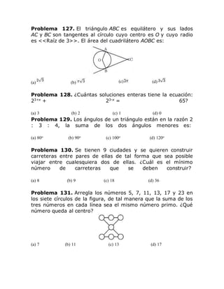 Problema 127. El triángulo ABC es equilátero y sus lados
AC y BC son tangentes al círculo cuyo centro es O y cuyo radio
es <<Raíz de 3>>. El área del cuadrilátero AOBC es:
(a) (b) (c) (d)
Problema 128. ¿Cuántas soluciones enteras tiene la ecuación:
23+x
+ 23-x
= 65?
(a) 3 (b) 2 (c) 1 (d) 0
Problema 129. Los ángulos de un triángulo están en la razón 2
: 3 : 4, la suma de los dos ángulos menores es:
(a) 80o (b) 90o (c) 100o (d) 120o
Problema 130. Se tienen 9 ciudades y se quieren construir
carreteras entre pares de ellas de tal forma que sea posible
viajar entre cualesquiera dos de ellas. ¿Cuál es el mínimo
número de carreteras que se deben construir?
(a) 8 (b) 9 (c) 18 (d) 36
Problema 131. Arregla los números 5, 7, 11, 13, 17 y 23 en
los siete círculos de la figura, de tal manera que la suma de los
tres números en cada línea sea el mismo número primo. ¿Qué
número queda al centro?
(a) 7 (b) 11 (c) 13 (d) 17
 