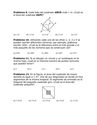 Problema 9. Cada lado del cuadrado ABCD mide 1 m. ¿Cuál es
el área del cuadrado AKPC?
(a) 1 m2 (b) 1.5 m2 (c) 2 m2 (d) 2.5 m2 (e) 3 m2
Problema 10. Utilizando cada una de las cifras 1, 2, 3 y 4 se
pueden escribir diferentes números, por ejemplo, podemos
escribir 3241. ¿Cuál es la diferencia entre el más grande y el
más pequeño de los números que se construyen así?
(a) 2203 (b) 2889 (c) 3003 (d) 3087 (e) 3333
Problema 11. Si se dibujan un círculo y un rectángulo en la
misma hoja, ¿cuál es el máximo número de puntos comunes
que pueden tener?
(a) 2 (b) 4 (c) 5 (d) 6 (e) 8
Problema 12. En la figura, el área del cuadrado de mayor
tamaño es igual a 1 m2
. Una de sus diagonales se divide en tres
segmentos de la misma longitud. El segmento de enmedio es la
diagonal del pequeño cuadrado gris. ¿Cuál es el área del
cuadrado pequeño?
(a) 1/10 m2 (b) 1/9 m2 (c) 1/6 m2 (d) 1/4 m2 (e) 1/3 m2
 