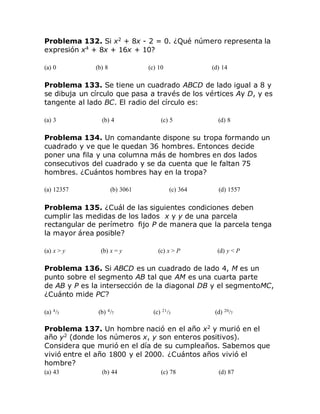 Problema 132. Si x2
+ 8x - 2 = 0. ¿Qué número representa la
expresión x4
+ 8x + 16x + 10?
(a) 0 (b) 8 (c) 10 (d) 14
Problema 133. Se tiene un cuadrado ABCD de lado igual a 8 y
se dibuja un círculo que pasa a través de los vértices Ay D, y es
tangente al lado BC. El radio del círculo es:
(a) 3 (b) 4 (c) 5 (d) 8
Problema 134. Un comandante dispone su tropa formando un
cuadrado y ve que le quedan 36 hombres. Entonces decide
poner una fila y una columna más de hombres en dos lados
consecutivos del cuadrado y se da cuenta que le faltan 75
hombres. ¿Cuántos hombres hay en la tropa?
(a) 12357 (b) 3061 (c) 364 (d) 1557
Problema 135. ¿Cuál de las siguientes condiciones deben
cumplir las medidas de los lados x y y de una parcela
rectangular de perímetro fijo P de manera que la parcela tenga
la mayor área posible?
(a) x > y (b) x = y (c) x > P (d) y < P
Problema 136. Si ABCD es un cuadrado de lado 4, M es un
punto sobre el segmento AB tal que AM es una cuarta parte
de AB y P es la intersección de la diagonal DB y el segmentoMC,
¿Cuánto mide PC?
(a) 4/3 (b) 4/7 (c) 21/3 (d) 20/7
Problema 137. Un hombre nació en el año x2
y murió en el
año y2
(donde los números x, y son enteros positivos).
Considera que murió en el día de su cumpleaños. Sabemos que
vivió entre el año 1800 y el 2000. ¿Cuántos años vivió el
hombre?
(a) 43 (b) 44 (c) 78 (d) 87
 