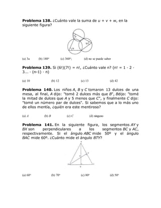 Problema 138. ¿Cuánto vale la suma de u + v + w, en la
siguiente figura?
(a) 3u (b) 180o (c) 360o; (d) no se puede saber
Problema 139. Si (6!)(7!) = n!, ¿Cuánto vale n? (n! = 1 · 2 ·
3... · (n-1) · n)
(a) 10 (b) 12 (c) 13 (d) 42
Problema 140. Los niños A, B y C tomaron 13 dulces de una
mesa, al final, A dijo: "tomé 2 dulces más que B", Bdijo: "tomé
la mitad de dulces que A y 5 menos que C", y finalmente C dijo:
"tomé un número par de dulces". Si sabemos que a lo más uno
de ellos mentía, ¿quién era este mentiroso?
(a) A (b) B (c) C (d) ninguno
Problema 141. En la siguiente figura, los segmentos AY y
BX son perpendiculares a los segmentos BC y AC,
respectivamente. Si el ángulo ABC mide 50º y el ángulo
BAC mide 60º. ¿Cuánto mide el ángulo BTY?
(a) 60o (b) 70o (c) 80o (d) 50o
 