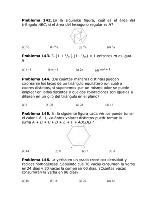 Problema 142. En la siguiente figura, cuál es el área del
triángulo ABC, si el área del hexágono regular es H?
(a) H/2 (b) H/4 (c) H/6 (d) H/8
Problema 143. Si (1 + 1
/n ) (1 - 1
/m) = 1 entonces m es igual
a
(a) n - 1 (b) n + 1 (c) 2n (d)
Problema 144. ¿De cuántas maneras distintas pueden
colorearse los lados de un triángulo equilátero con cuatro
colores distintos, si suponemos que un mismo color se puede
emplear en lados distintos y que dos coloraciones son iguales si
difieren en un giro del triángulo en el plano?
(a) 4 (b) 20 (c) 24 (d) 16
Problema 145. En la siguiente figura cada vértice puede tomar
el valor 1 ó -1, ¿cuántos valores distintos puede tomar la
suma A + B + C + D + E + F + ABCDEF?
(a) 14 (b) 8 (c) 7 (d) 4
Problema 146. La yerba en un prado crece con densidad y
rapidez homogéneas. Sabiendo que 70 vacas consumen la yerba
en 24 días y 30 vacas la comen en 60 días, ¿Cuántas vacas
consumirán la yerba en 96 días?
(a) 16 (b) 18 (c) 20 (d) 22
 