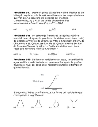 Problema 147. Dado un punto cualquiera P en el interior de un
triángulo equilátero de lado 6, consideremos las perpendiculares
que van de P a cada uno de los lados del triángulo.
Llamemos H1, H2 y H3 al pie de las perpendiculares
mencionadas. ¿Cuánto vale PH1 + PH2 +PH3?
(a) 2 (b) (c) (d) 4
Problema 148. Un estratega francés de la segunda Guerra
Mundial tiene el siguiente problema. La distancia (en línea recta)
de Chálons a Vitry es de 30 Km. De Vitry a Chaumont 80 km, de
Chaumont a St. Quetin 236 km, de St. Quetin a Reims 86 km,
de Reims a Chálons de 40 km. ¿Cuál es la distancia en línea
recta que hay entre Reims y Chaumont?
(a) 11 km (b) 120 km (c) 322 km (d) 150 km
Problema 149. Se llena un recipiente con agua, la cantidad de
agua vertida a cada instante en la misma. La siguiente gráfica
muestra el nivel del agua en el recipiente durante el tiempo en
que es llenado.
El segmento PQ es una línea recta. La forma del recipiente que
corresponde a la gráfica es:
(a) (b) (c) (d)
 