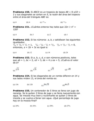 Problema 150. Si ABCD es un trapecio de bases AB = 8 yCD =
2 y sus diagonales se cortan en E, la razón del área del trapecio
entre el área del triángulo ABE es:
(a) 8 (b) 4 (c) 25/16 (d) 16/25
Problema 151. ¿Cuántos enteros hay tales que 22n n2
+
120?
(a) 4 (b) 3 (c) 2 (d) 1
Problema 152. Si los números a, b, c satisfacen las siguientes
igualdades:
1
/a + 1
/b + 1
/c = 1, 1
/a - 1
/b - 1
/c = 1
/3, 1
/a + 1
/b - 1
/c = 0,
entonces, a + 2b + 3c es igual a:
(a) 6 (b) 12 (c) 18 (d) 24
Problema 153. Si a, b, c, d, e son números positivos, tales
que ab = 1, bc = 2, cd = 3, de = 4 y ea = 5, ¿Cuál es el valor
de b?
(a) (b) (c) (d)
Problema 154. Si las diagonales de un rombo difieren en 14 y
sus lados miden 13, el área del rombo es:
(a) 156 (b) 120
(c) (d)
Problema 155. Un contenedor de 5 litros se llena con jugo de
naranja. Se le quitan 2 litros de jugo y se llena nuevamente con
agua. Se mezcla muy bien y nuvemante se quitan 2 litros de
mezcla y se vuelve a llenar con agua. ¿Qué porcentaje de jugo
hay en la mezcla final?
(a) 24% (b) 36% (c) 30% (d) 27%
 