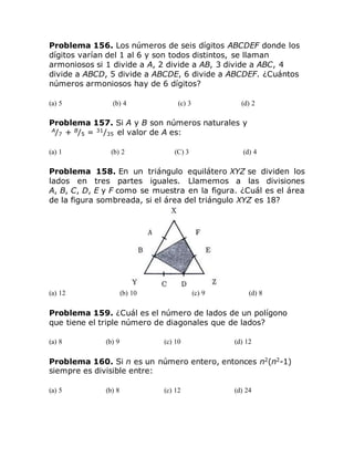 Problema 156. Los números de seis dígitos ABCDEF donde los
dígitos varían del 1 al 6 y son todos distintos, se llaman
armoniosos si 1 divide a A, 2 divide a AB, 3 divide a ABC, 4
divide a ABCD, 5 divide a ABCDE, 6 divide a ABCDEF. ¿Cuántos
números armoniosos hay de 6 dígitos?
(a) 5 (b) 4 (c) 3 (d) 2
Problema 157. Si A y B son números naturales y
A
/7 + B
/5 = 31
/35 el valor de A es:
(a) 1 (b) 2 (C) 3 (d) 4
Problema 158. En un triángulo equilátero XYZ se dividen los
lados en tres partes iguales. Llamemos a las divisiones
A, B, C, D, E y F como se muestra en la figura. ¿Cuál es el área
de la figura sombreada, si el área del triángulo XYZ es 18?
(a) 12 (b) 10 (c) 9 (d) 8
Problema 159. ¿Cuál es el número de lados de un polígono
que tiene el triple número de diagonales que de lados?
(a) 8 (b) 9 (c) 10 (d) 12
Problema 160. Si n es un número entero, entonces n2
(n2
-1)
siempre es divisible entre:
(a) 5 (b) 8 (c) 12 (d) 24
 