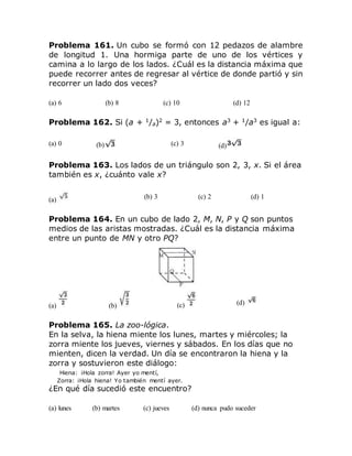 Problema 161. Un cubo se formó con 12 pedazos de alambre
de longitud 1. Una hormiga parte de uno de los vértices y
camina a lo largo de los lados. ¿Cuál es la distancia máxima que
puede recorrer antes de regresar al vértice de donde partió y sin
recorrer un lado dos veces?
(a) 6 (b) 8 (c) 10 (d) 12
Problema 162. Si (a + 1
/a)2
= 3, entonces a3
+ 1
/a3
es igual a:
(a) 0 (b) (c) 3 (d)
Problema 163. Los lados de un triángulo son 2, 3, x. Si el área
también es x, ¿cuánto vale x?
(a) (b) 3 (c) 2 (d) 1
Problema 164. En un cubo de lado 2, M, N, P y Q son puntos
medios de las aristas mostradas. ¿Cuál es la distancia máxima
entre un punto de MN y otro PQ?
(a) (b) (c) (d)
Problema 165. La zoo-lógica.
En la selva, la hiena miente los lunes, martes y miércoles; la
zorra miente los jueves, viernes y sábados. En los días que no
mienten, dicen la verdad. Un día se encontraron la hiena y la
zorra y sostuvieron este diálogo:
Hiena: ¡Hola zorra! Ayer yo mentí,
Zorra: ¡Hola hiena! Yo también mentí ayer.
¿En qué día sucedió este encuentro?
(a) lunes (b) martes (c) jueves (d) nunca pudo suceder
 
