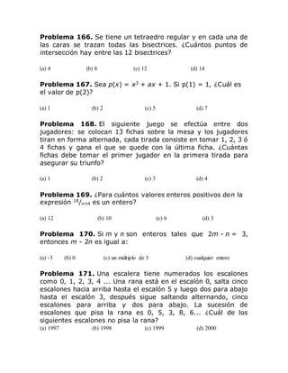 Problema 166. Se tiene un tetraedro regular y en cada una de
las caras se trazan todas las bisectrices. ¿Cuántos puntos de
intersección hay entre las 12 bisectrices?
(a) 4 (b) 8 (c) 12 (d) 14
Problema 167. Sea p(x) = x3
+ ax + 1. Si p(1) = 1, ¿Cuál es
el valor de p(2)?
(a) 1 (b) 2 (c) 5 (d) 7
Problema 168. El siguiente juego se efectúa entre dos
jugadores: se colocan 13 fichas sobre la mesa y los jugadores
tiran en forma alternada, cada tirada consiste en tomar 1, 2, 3 ó
4 fichas y gana el que se quede con la última ficha. ¿Cuántas
fichas debe tomar el primer jugador en la primera tirada para
asegurar su triunfo?
(a) 1 (b) 2 (c) 3 (d) 4
Problema 169. ¿Para cuántos valores enteros positivos den la
expresión 18
/n+4 es un entero?
(a) 12 (b) 10 (c) 6 (d) 3
Problema 170. Si m y n son enteros tales que 2m - n = 3,
entonces m - 2n es igual a:
(a) -3 (b) 0 (c) un múltiplo de 3 (d) cualquier entero
Problema 171. Una escalera tiene numerados los escalones
como 0, 1, 2, 3, 4 ... Una rana está en el escalón 0, salta cinco
escalones hacia arriba hasta el escalón 5 y luego dos para abajo
hasta el escalón 3, después sigue saltando alternando, cinco
escalones para arriba y dos para abajo. La sucesión de
escalones que pisa la rana es 0, 5, 3, 8, 6... ¿Cuál de los
siguientes escalones no pisa la rana?
(a) 1997 (b) 1998 (c) 1999 (d) 2000
 