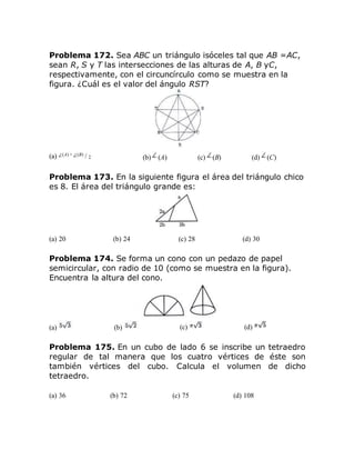Problema 172. Sea ABC un triángulo isóceles tal que AB =AC,
sean R, S y T las intersecciones de las alturas de A, B yC,
respectivamente, con el circuncírculo como se muestra en la
figura. ¿Cuál es el valor del ángulo RST?
(a) (A) + (B) / 2 (b) (A) (c) (B) (d) (C)
Problema 173. En la siguiente figura el área del triángulo chico
es 8. El área del triángulo grande es:
(a) 20 (b) 24 (c) 28 (d) 30
Problema 174. Se forma un cono con un pedazo de papel
semicircular, con radio de 10 (como se muestra en la figura).
Encuentra la altura del cono.
(a) (b) (c) (d)
Problema 175. En un cubo de lado 6 se inscribe un tetraedro
regular de tal manera que los cuatro vértices de éste son
también vértices del cubo. Calcula el volumen de dicho
tetraedro.
(a) 36 (b) 72 (c) 75 (d) 108
 