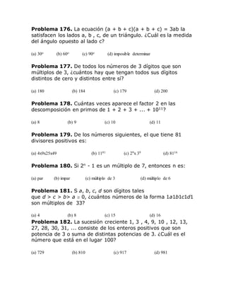 Problema 176. La ecuación (a + b + c)(a + b + c) = 3ab la
satisfacen los lados a, b , c, de un triángulo. ¿Cuál es la medida
del ángulo opuesto al lado c?
(a) 30o (b) 60o (c) 90o (d) imposible determinar
Problema 177. De todos los números de 3 dígitos que son
múltiplos de 3, ¿cuántos hay que tengan todos sus dígitos
distintos de cero y distintos entre sí?
(a) 180 (b) 184 (c) 179 (d) 200
Problema 178. Cuántas veces aparece el factor 2 en las
descomposición en primos de 1 + 2 + 3 + ... + 1011
?
(a) 8 (b) 9 (c) 10 (d) 11
Problema 179. De los números siguientes, el que tiene 81
divisores positivos es:
(a) 4x9x25x49 (b) 1181 (c) 29x 39 (d) 8116
Problema 180. Si 2n
- 1 es un múltiplo de 7, entonces n es:
(a) par (b) impar (c) múltiplo de 3 (d) múltiplo de 6
Problema 181. S a, b, c, d son dígitos tales
que d > c > b> a 0, ¿cuántos números de la forma 1a1b1c1d1
son múltiplos de 33?
(a) 4 (b) 8 (c) 15 (d) 16
Problema 182. La sucesión creciente 1, 3 , 4, 9, 10 , 12, 13,
27, 28, 30, 31, ... consiste de los enteros positivos que son
potencia de 3 o suma de distintas potencias de 3. ¿Cuál es el
número que está en el lugar 100?
(a) 729 (b) 810 (c) 917 (d) 981
 