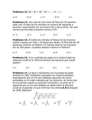 Problema 13. 99 - 97 + 95 - 93 + ... +3 - 1 =
(a) 48 (b) 64 (c) 32 (d) 50 (e) 0
Problema 14. Una sala de cine tiene 26 filas con 24 asientos
cada una. El total de los asientos se numera de izquierda a
derecha, comenzando por la primera fila y hacia atrás. ¿En qué
número de fila está el asiento número 375?
(a) 12 (b) 13 (c) 14 (d) 15 (e) 16
Problema 15. El boleto de entrada al Palacio de las Ciencias
cuesta 5 pesos por niño y 10 pesos por adulto. Al final del día 50
personas visitaron el Palacio y el ingreso total de las entradas
fue de 350 pesos. ¿Cuántos adultos visitaron el Palacio?
(a) 18 (b) 20 (c) 25 (d) 40 (e) 45
Problema 16. A un cuadrado de papel se le cortan todas las
esquinas ¿Cuál es el máximo número de esquinas que puede
quedar?
(a) 0 (b) 3 (c) 4 (d) 6 (e) 8
Problema 17. La figura representa una tira larga de papel
dividida en 2001 triángulos marcados con líneas punteadas.
Supongamos que la tira será doblada siguiendo las líneas
punteadas en el orden indicado por los números, de forma que
la tira siempre quede en posición horizontal y la parte de la
izquierda que ya ha sido doblada se dobla hacia la derecha.
¿Cuál es la posición en que terminan los vérticesA,B,C después
de 1999 dobleces?
 