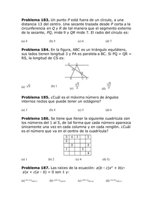 Problema 183. Un punto P está fuera de un círculo, a una
distancia 13 del centro. Una secante trazada desde P corta a la
circunferencia en Q y R de tal manera que el segmento externo
de la secante, PQ, mide 9 y QR mide 7. El radio del círculo es:
(a) 4 (b) 5 (c) 6 (d) 7
Problema 184. En la figura, ABC es un triángulo equilátero,
sus lados tienen longitud 3 y PA es paralela a BC. Si PQ = QR =
RS, la longitud de CS es:
(a) (b) 1
(c) (d)
Problema 185. ¿Cuál es el máximo número de ángulos
internos rectos que puede tener un octágono?
(a) 3 (b) 4 (c) 5 (d) 6
Problema 186. Se tiene que llenar la siguiente cuadrícula con
los números del 1 al 5, de tal forma que cada número aparezca
únicamente una vez en cada columna y en cada renglón. ¿Cuál
es el número que va en el centro de la cuadrícula?
(a) 1 (b) 2 (c) 4 (d) 5)
Problema 187. Las raíces de la ecuación: a(b - c)x2
+ b(c-
a)x + c(a - b) = 0 son 1 y:
(a) b(c-a)/a(b-c) (b) a(b-c)/c(a-b) (c) a(b-c)/b(c-a) (d) c(a-b)/a(b-c)
 