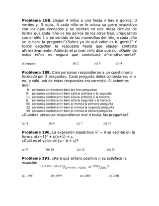 Problema 188. Llegan 4 niños a una fiesta y hay 6 gorros; 3
verdes y 3 rojos. A cada niño se le coloca su gorro respectivo
con los ojos vendados y se sientan en una mesa circular de
forma que cada niño ve los gorros de los otros tres. Empezando
con el niño 1 y en sentido de las manecillas del reloj a cada niño
se le hace la pregunta:"¿Sabes ya de qué color es tu gorro?" Y
todos escuchan la respuesta hasta que alguien contesta
afirmativamente. Además el primer niño dice que no. ¿Quién de
estos niños es seguro que contestará afirmativamente?
(a) ninguno (b) 2 (c) 3 (d) 4
Problema 189. Cien personas respondieron a un cuestionario
formado por 3 preguntas. Cada pregunta debía contestarse, sí o
no, y sólo una de estas respuestas era correcta. Si sabemos
que:
8 personas contestaron bien las tres preguntas
9 personas contestaron bien sólo la primera y la segunda
11 personas contestaron bien sólo la primera y la tercera
6 personas contestaron bien sólo la segunda y la tercera
55 personas contestaron bien al menos la primera pregunta
32 personas contestaron bien al menos la segunda pregunta
49 personas contestaron bien al menos la tercera pregunta
¿Cuántas personas respondieron mal a todas las preguntas?
(a) 4 (b) 6 (c) 7 (d) 10
Problema 190. La expresión algebráica x2
+ 9 se escribe en la
forma a(x+1)2
+ b(x+1) + c.
¿Cuál es el valor de (a - b + c)?
(a) 9 (b) 10 (c) 12 (d) 13
Problema 191. ¿Para qué entero positivo n se satisface la
ecuación:
(1+3+5+..+(2n-1))
/(2+4+6+..+(2n)) = 1999
/2000 ?
(a) 1998 (b) 1999 (c) 2000 (d) 2001
 
