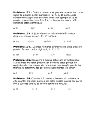 Problema 192. ¿Cuántos números se pueden representar como
suma de algunos de los números 1, 2, 4, 8, 16 donde cada
número se escoge a los más una vez? (Por ejemplo el 11 se
puede representar como 8 + 2 + 1). Las sumas con un sólo
sumando están permitidas
(a) 31 (b) 25 (c) 16 (d) 32
Problema 193. Si (a,b) denota al máximo común divisor
de a y b, el valor de (a4
- b4
, a2
- b2
) es:
(a) a-b (b) a+b (c) a2 - b2 (d) a2+b2
Problema 194. ¿Cuántos números diferentes de cinco cifras se
pueden formar con los dígitos 1, 1, 2, 2, 3?
(a) 120 (b) 40 (c) 30 (d) 20
Problema 195. Considera 9 puntos sobre una circunferencia.
¿De cuántas maneras pueden ser divididos estos puntos en
conjuntos de tres puntos, de tal manera que, ningún par de los
triángulos determinados por estos subconjuntos se corten?
(a) 9 (b) 10 (c) 7 (d) 12
Problema 196. Considere 6 puntos sobre una circunferencia.
¿De cuántas maneras pueden ser estos puntos unidos por pares
con 3 cuerdas que no se corten dentro del círculo?
(a) 10 (b) 12 (c) 8 (d) 5
 