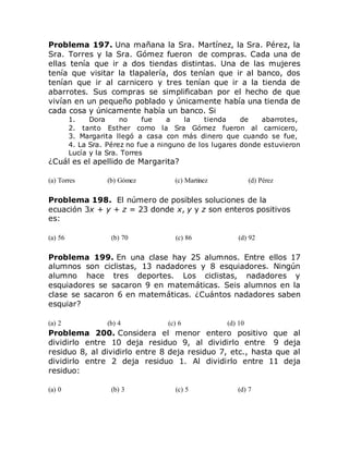 Problema 197. Una mañana la Sra. Martínez, la Sra. Pérez, la
Sra. Torres y la Sra. Gómez fueron de compras. Cada una de
ellas tenía que ir a dos tiendas distintas. Una de las mujeres
tenía que visitar la tlapalería, dos tenían que ir al banco, dos
tenían que ir al carnicero y tres tenían que ir a la tienda de
abarrotes. Sus compras se simplificaban por el hecho de que
vivían en un pequeño poblado y únicamente había una tienda de
cada cosa y únicamente había un banco. Si
1. Dora no fue a la tienda de abarrotes,
2. tanto Esther como la Sra Gómez fueron al carnicero,
3. Margarita llegó a casa con más dinero que cuando se fue,
4. La Sra. Pérez no fue a ninguno de los lugares donde estuvieron
Lucía y la Sra. Torres
¿Cuál es el apellido de Margarita?
(a) Torres (b) Gómez (c) Martínez (d) Pérez
Problema 198. El número de posibles soluciones de la
ecuación 3x + y + z = 23 donde x, y y z son enteros positivos
es:
(a) 56 (b) 70 (c) 86 (d) 92
Problema 199. En una clase hay 25 alumnos. Entre ellos 17
alumnos son ciclistas, 13 nadadores y 8 esquiadores. Ningún
alumno hace tres deportes. Los ciclistas, nadadores y
esquiadores se sacaron 9 en matemáticas. Seis alumnos en la
clase se sacaron 6 en matemáticas. ¿Cuántos nadadores saben
esquiar?
(a) 2 (b) 4 (c) 6 (d) 10
Problema 200. Considera el menor entero positivo que al
dividirlo entre 10 deja residuo 9, al dividirlo entre 9 deja
residuo 8, al dividirlo entre 8 deja residuo 7, etc., hasta que al
dividirlo entre 2 deja residuo 1. Al dividirlo entre 11 deja
residuo:
(a) 0 (b) 3 (c) 5 (d) 7
 