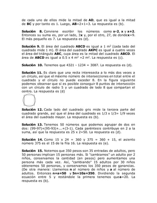 de cada uno de ellos mide la mitad de AD, que es igual a la mitad
de BC y por tanto es 1. Luego, AB=2+1=3. La respuesta es (b).
Solución 8. Conviene escribir los números como x-2, x y x+2.
Entonces su suma es, por un lado, 3x y, por el otro, 27, de dondex=9.
El más pequeño es 7. La respuesta es (d).
Solución 9. El área del cuadrado ABCD es igual a 1 m2 (cada lado del
cuadrado mide 1 m). El área del cuadrado AKPC es igual a cuatro veces
el área del triángulo ABC, cuya área es la mitad del cuadrado ABCD. El
área de ABCD es igual a 0.5 x 4 m2 =2 m2. La respuesta es (c).
Solución 10. Tenemos que 4321 - 1234 = 3087. La respuesta es (d).
Solución 11. Es claro que una recta interesecta a lo más dos veces a
un círculo, así que el máximo número de intersecciones en total entre el
cuadrado y el círculo no puede exceder 8. En la figura siguiente
podemos observar que sí es posible conseguir 8 puntos de intersección
con un círculo de radio 5 y un cuadrado de lado 8 que compartan el
centro. La respuesta es (d)
Solución 12. Cada lado del cuadrado gris mide la tercera parte del
cuadrado grande, así que el área del cuadrado es 1/3 x 1/3= 1/9 veces
el área del cuadrado mayor. La respuesta es (b).
Solución 13. Tenemos 50 números que podemos agrupar de dos en
dos: (99-97)+(95-93)+...+(3-1). Cada paréntesis contribuye en 2 a la
suma, así que la respuesta es 25 x 2=50. La respuesta es (d).
Solución 14. Como 15 x 24 = 360 y 375 = 360 + 15, el asiento
número 375 es el 15 de la fila 16. La respuesta es (e).
Solución 15. Notemos que 350 pesos son 35 entradas de adultos, pero
50 personas implican 15 personas más. Si "cambiamos" un adulto por 2
niños, conservamos la cantidad (en pesos) pero aumentamos una
persona más cada vez. Así, "cambiando" 15 adultos por 30 niños
obtenemos 50 personas, y conservamos los 350 pesos de ganancias.
(De otra manera: Llamemos n al número de niños y a al número de
adultos. Entonces n+a=50 y 5n+10a=350. Dividiendo la segunda
ecuación entre 5 y restándole la primera tenemos quea=20. La
respuesta es (b).
 