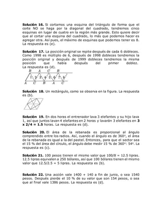 Solución 16. Si cortamos una esquina del triángulo de forma que el
corte NO se haga por la diagonal del cuadrado, tendremos cinco
esquinas en lugar de cuatro en la región más grande. Esto quiere decir
que al cortar una esquina del cuadrado, lo más que podemos hacer es
agregar otra. Así pues, el máximo de esquinas que podemos tener es 8.
La respuesta es (e).
Solución 17. La posición original se repite después de cada 6 dobleces.
Como 1998 es múltiplo de 6, después de 1998 dobleces tendremos la
posición original y después de 1999 dobleces tendremos la misma
posición que había después del primer doblez.
La respuesta es (d).
Solución 18. Un rectángulo, como se observa en la figura. La respuesta
es (b).
Solución 19. En dos horas el entrenador lava 3 elefantes y su hijo lava
1, así que juntos lavan 4 elefantes en 2 horas y lavarán 3 elefantes en 3
x 2/4 = 1.5 horas. La respuesta es (d).
Solución 20. El área de la rebanada es proporcional al ángulo
comprendido entre los radios. Así, cuando el ángulo es de 360o, el área
de la rebanada es igual a la del pastel. Entonces, para que el sector sea
el 15 % del área del círculo, el ángulo debe medir 15 % de 360o: 54o. La
respuesta es (c).
Solución 21. 100 pesos tienen el mismo valor que 100/8 = 12.5 lipras.
12.5 lipras equivalen a 250 bólares, así que 100 bólares tienen el mismo
valor que 12.5/2.5 = 5 lipras. La respuesta es (b).
Solución 22. Una acción vale 1400 + 140 a fin de junio, o sea 1540
pesos. Después pierde el 10 % de su valor que son 154 pesos, o sea
que al final vale 1386 pesos. La respuesta es (d).
 