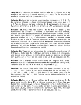 Solución 23. Todo número impar multiplicado por 5 termina en 5. El
producto de números impares siempre es impar. Por lo anterior el
producto termina en 5. La respuesta es (c).
Solución 24. Para las centenas tenemos cinco opciones: 4, 9, 2, 1 y 5.
La menor de ellas es 1, así que eliminamos los que están antes que 4, 9
y 2. Para las decenas hay dos opciones: 5 y 0, de las cuales la menor es
0, así que eliminamos el 5. Queda el número 108. La respuesta es (d).
Solución 25. Dibujamos los cuartos de la tira de papel y los
numeramos de izquierda a derecha. Si cortamos por esas marcas,
quedan los cuatro pedazos numerados, todos del mismo tamaño. Ahora,
las marcas que dividen el papel en terceras partes quedan en los
pedazos número 2 y 3, y, si volviéramos a unirlos, las marcas serían
simétricas, por lo que, al cortarlos nuevamente, ambos pedazos (2 y 3)
quedarían divididos de la misma forma. Pero este último corte dividió
cada segmento en dos pedazos de longitudes diferentes además de los
pedazos 1 y 4 que son de igual longitud. Por lo tanto hay piezas de tres
longitudes diferentes. La respuesta es (b).
Solución 26. Trazando las diagonales del rectángulo encontramos 12
triángulos. Cada lado del rectángulo contiene la base de 3 triángulos,
uno blanco y uno gris, de la misma área, pues sus bases y sus alturas
son iguales. Así, la razón de las áreas es de 1 a 2. La respuesta es (b).
Solución 27. El número 1092 se escribe como un 1 seguido de 92 ceros.
Entonces 1092-92 se escribe como noventa 9's seguidos de un 0 y un 8.
Tenemos que 9 x 90 + 0 + 8 = 818. La respuesta es (c).
Solución 28. Escribí 5 cien veces como cifra de las unidades: 5, 15, 25,
..., 95, ..., 995. Escribí 5 cien veces como cifra de las decenas: 50,
...,59, 150, ..., 159, ..., 950, ..., 959. Escribí 5 cien veces como cifra de
las centenas: 500, 501, ..., 599. En total escribí 300 veces la cifra 5. La
respuesta es (e).
Solución 29. Por ser el número múltiplo de 5, debe terminar en 0 o 5,
pero como no debe tener 0's, el número termina en 5. Ahora hay que
buscar tres números cuya suma sea 4 (pues la suma de todas las cifras
del número es 9); como ninguno debe ser cero la única posibilidad es
que sean 1,1,2 y, como el número debe ser mayor que 1995, debe ser
2115. Por lo tanto su tercera cifra es 1. La respuesta es (a).
 