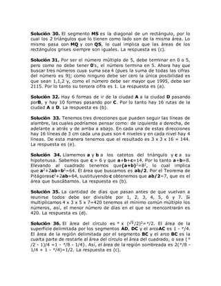 Solución 30. El segmento MS es la diagonal de un rectángulo, por lo
cual los 2 triángulos que lo tienen como lado son de la misma área. Lo
mismo pasa con MQ y con QS, lo cual implica que las áreas de los
rectángulos grises siempre son iguales. La respuesta es (c).
Solución 31. Por ser el número múltiplo de 5, debe terminar en 0 o 5,
pero como no debe tener 0's, el número termina en 5. Ahora hay que
buscar tres números cuya suma sea 4 (pues la suma de todas las cifras
del número es 9); como ninguno debe ser cero la única posibilidad es
que sean 1,1,2 y, como el número debe ser mayor que 1995, debe ser
2115. Por lo tanto su tercera cifra es 1. La respuesta es (a).
Solución 32. Hay 6 formas de ir de la ciudad A a la ciudad D pasando
porB, y hay 10 formas pasando por C. Por lo tanto hay 16 rutas de la
ciudad A a D. La respuesta es (b).
Solución 33. Tenemos tres direcciones que pueden seguir las líneas de
alambre, las cuales podríamos pensar como: de izquierda a derecha, de
adelante a atrás y de arriba a abajo. En cada una de estas direcciones
hay 16 líneas de 3 cm cada una pues son 4 niveles y en cada nivel hay 4
líneas. De esta manera tenemos que el resultado es 3 x 3 x 16 = 144.
La respuesta es (e).
Solución 34. Llamemos a y b a los catetos del triángulo y c a su
hipotenusa. Sabemos que c = 6 y que a+b+c=14. Por lo tanto a+b=8.
Elevando al cuadrado tenemos que(a+b)2=82, lo cual implica
que a2+2ab+b2=64. El área que buscamos es ab/2. Por el Teorema de
Pitágorasc2+2ab=64, sustituyendo c obtenemos que ab/2=7, que es el
área que buscábamos. La respuesta es (b).
Solución 35. La cantidad de días que pasan antes de que vuelvan a
reunirse todos debe ser divisible por 1, 2, 3, 4, 5, 6 y 7. Si
multiplicamos 4 x 3 x 5 x 7=420 tenemos el mínimo común múltiplo los
números, así, el menor número de días en el que se reencontrarán es
420. La respuesta es (d).
Solución 36. El área del círculo es x ( /2)2= /2. El área de la
superficie delimitada por los segmentos AD, DC y el arcoAC es 1 - /4.
El área de la región delimitada por el segmento BC y el arco BC es la
cuarta parte de restarle al área del círculo el área del cuadrado, o sea (
/2 - 1)/4 =1 - /8 - 1/4}. Así, el área de la región sombreada es 2( /8 -
1/4 + 1 - /4)=1/2. La respuesta es (c).
 
